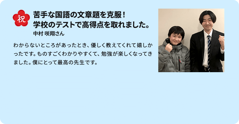 祝 苦手な国語の文章題を克服！学校のテストで高得点を取れました。 中村 咲翔さん わからないところがあったとき、優しく教えてくれて嬉しかったです。ものすごくわかりやすくて、勉強が楽しくなってきました。僕にとって最高の先生です。