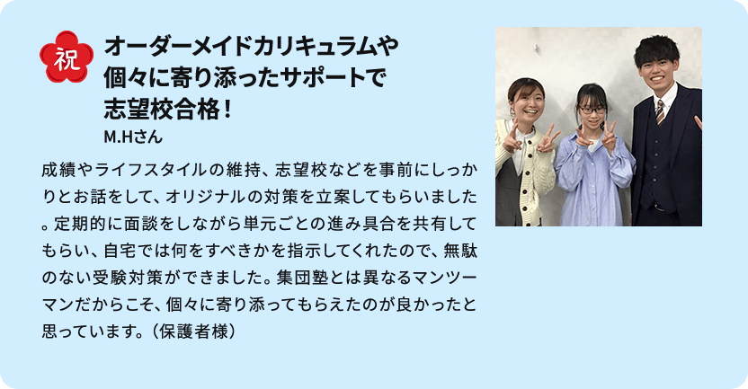 祝 オーダーメイドカリキュラムや個々に寄り添ったサポートで志望校合格！ M.Hさん 成績やライフスタイルの維持、志望校などを事前にしっかりとお話をして、オリジナルの対策を立案してもらいました。定期的に面談をしながら単元ごとの進み具合を共有してもらい、自宅では何をすべきかを指示してくれたので、無駄のない受験対策ができました。集団塾とは異なるマンツーマンだからこそ、個々に寄り添ってもらえたのが良かったと思っています。（保護者様）