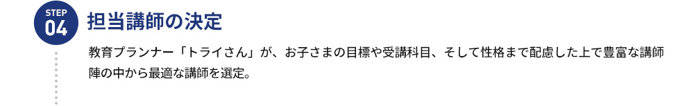 STEP04 担当講師の決定 教育プランナー「トライさん」が、お子さまの 目標や受講科目、そして性格まで配慮した上で 豊富な講師陣の中から最適な教師を選定。