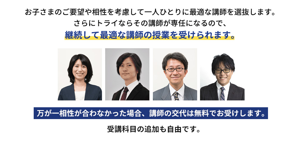 お子さまのご要望や相性を考慮して一人ひとりに最適な講師を選抜します。さらにトライならその講師が専任になるので、継続して最適な講師の授業を受けられます。