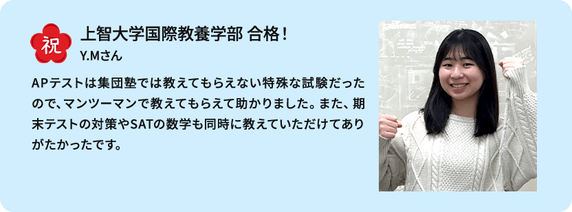 祝 上智大学国際教養学部 合格！ Y.Mさん APテストは集団塾では教えてもらえない特殊な試験だったので、マンツーマンで教えてもらえて助かりました。また、期末テストの対策やSATの数学も同時に教えていただけてありがたかったです。