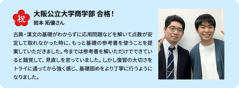 祝 大阪公立大学商学部 合格！ 岩本 拓優さん 古典・漢文の基礎がわからずに応用問題などを解いて点数が安定して取れなかった時に、もっと基礎の参考書を使うことを提案していただきました。今までは参考書を解いただけでできていると錯覚して、見直しを怠っていました。しかし復習の大切さをトライに通ってから強く感じ、基礎固めをより丁寧に行うようになりました。