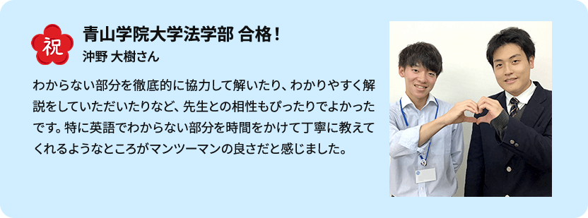 祝 青山学院大学法学部 合格！ 沖野 大樹さん わからない部分を徹底的に協力して解いたり、わかりやすく解説をしていただいたりなど、先生との相性もぴったりでよかったです。特に英語でわからない部分を時間をかけて丁寧に教えてくれるようなところがマンツーマンの良さだと感じました。