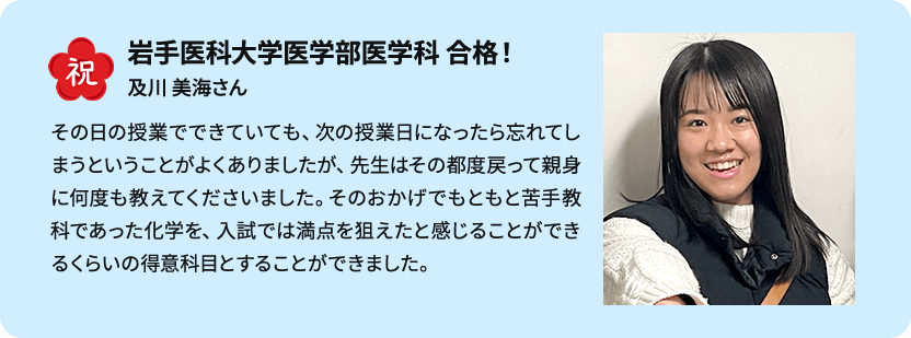 祝 岩手医科大学医学部医学科 合格！ 及川 美海さん その日の授業でできていても、次の授業日になったら忘れてしまうということがよくありましたが、先生はその都度戻って親身に何度も教えてくださいました。そのおかげでもともと苦手教科であった化学を、入試では満点を狙えたと感じることができるくらいの得意科目とすることができました。