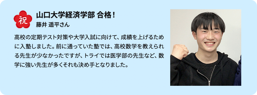 祝 山口大学経済学部 合格！ 藤井 遥平さん 高校の定期テスト対策や大学入試に向けて、成績を上げるために入塾しました。前に通っていた塾では、高校数学を教えられる先生が少なかったですが、トライでは医学部の先生など、数学に強い先生が多くそれも決め手となりました。