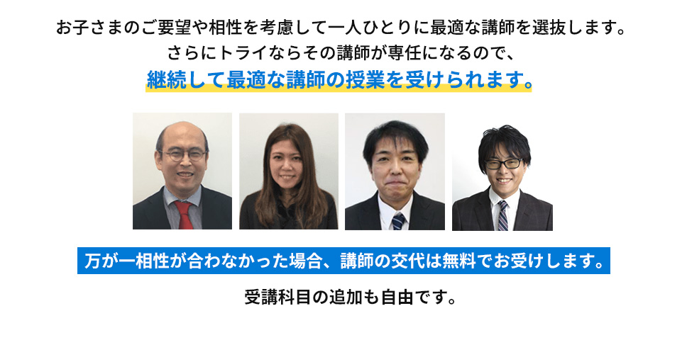 お子さまのご要望や相性を考慮して一人ひとりに最適な講師を選抜します。さらにトライならその講師が専任になるので、継続して最適な講師の授業を受けられます。