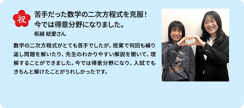 祝 苦手だった数学の二次方程式を克服！今では得意分野になりました。 柘植 結愛さん トライのマンツーマンを選んでよかったです！ 数学の二次方程式がとても苦手でしたが、授業で何回も繰り返し問題を解いたり、先生のわかりやすい解説を聞いて、理解することができました。今では得意分野になり、入試でもきちんと解けたことがうれしかったです。