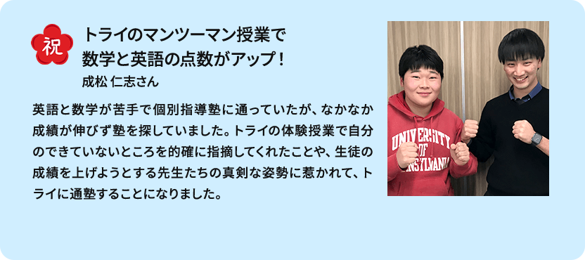 祝 トライのマンツーマン授業で数学と英語の点数がアップ！ 成松 仁志さん 英語と数学が苦手で個別指導塾に通っていたが、なかなか成績が伸びず塾を探していました。トライの体験授業で自分のできていないところを的確に指摘してくれたことや、生徒の成績を上げようとする先生たちの真剣な姿勢に惹かれて、トライに通塾することになりました。