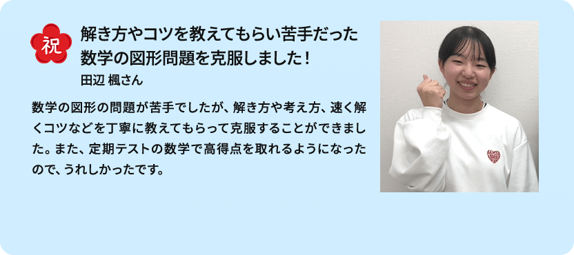 祝 解き方やコツを教えてもらい苦手だった数学の図形問題を克服しました！ 田辺 楓さん 数学の図形の問題が苦手でしたが、解き方や考え方、速く解くコツなどを丁寧に教えてもらって克服することができました。また、定期テストの数学で高得点を取れるようになったので、うれしかったです。