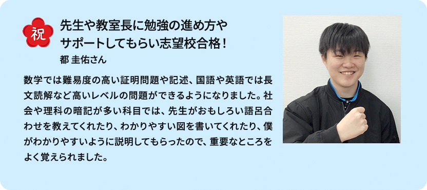 祝 先生や教室長に勉強の進め方やサポートしてもらい志望校合格！ 都 圭佑さん 数学では難易度の高い証明問題や記述、国語や英語では長文読解など高いレベルの問題ができるようになりました。社会や理科の暗記が多い科目では、先生がおもしろい語呂合わせを教えてくれたり、わかりやすい図を書いてくれたり、僕がわかりやすいように説明してもらったので、重要なところをよく覚えられました。