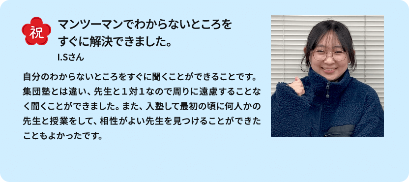 祝 マンツーマンでわからないところをすぐに解決できました。 I.Sさん 自分のわからないところをすぐに聞くことができることです。集団塾とは違い、先生と１対１なので周りに遠慮することなく聞くことができました。また、入塾して最初の頃に何人かの先生と授業をして、相性がよい先生を見つけることができたこともよかったです。