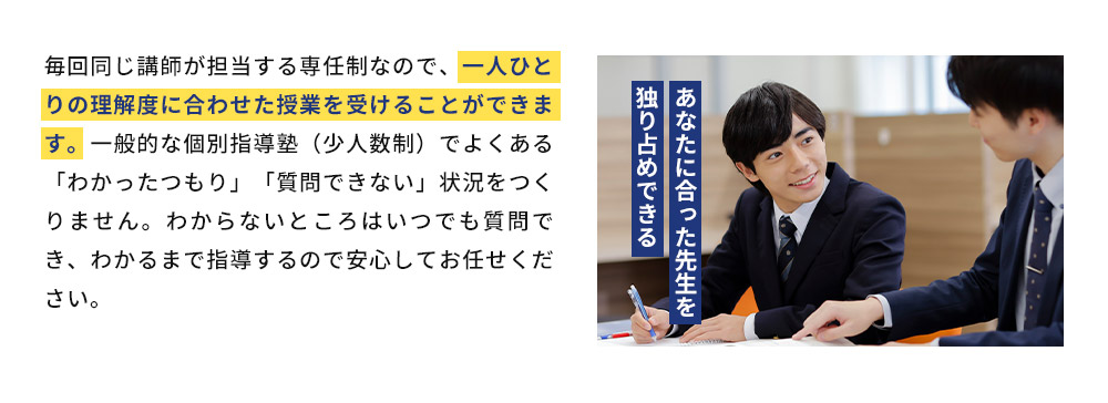 毎回同じ講師が担当する専任制なので、一人ひとりの理解度に合わせた授業を受けることができます。一般的な個別指導塾（少人数制）でよくある「わかったつもり」「質問できない」状況をつくりません。わからないところはいつでも質問でき、わかるまで指導するので安心してお任せください。