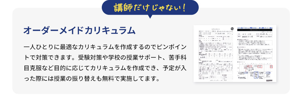 講師だけじゃない！ オーダーメイドカリキュラム 一人ひとりに最適なカリキュラムを作成するのでピンポイントで対策できます。受験対策や学校の授業サポート、苦手科目克服など目的に応じてカリキュラムを作成でき、予定が入った際には授業の振り替えも無料で実施してます。