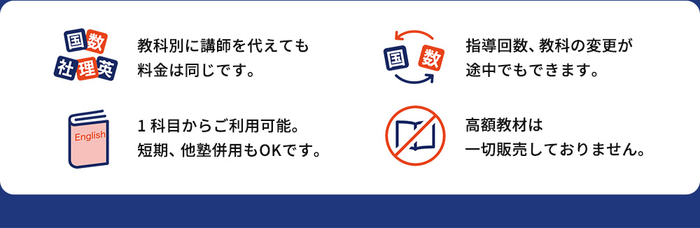 教科別に講師を代えても 料金は同じです。 指導回数、教科の変更が 途中でもできます。 1科目からご利用可能。 短期、他塾併用もOKです。 高額教材は 一切販売しておりません。