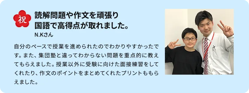 苦手に合わせたピンポイントの授業で志望校合格！ できないところをピンポイントで授業してもらえることがよかったです。 受験直前期は特に、ポイント演習が自分の力になったと思います。また、長い間担当してもらえると自分がやってしまいがちなミスやつまずきやすいところを把握してもらえるので、自分に合った授業をしてもらえました。先生方が質問に答えてくれたり応援してくれたりしたので合格することができました。 S・Mさん男性