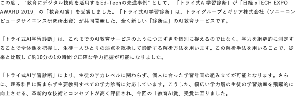 この度、“教育にデジタル技術を活用するEd-Techの先進事例”として、「トライ式AI学習診断」が「日経 xTECH EXPO AWARD 2019」の「教育AI賞」を受賞しました。「トライ式AI学習診断」は、トライグループとギリア株式会社（ソニーコンピュータサイエンス研究所出資）が共同開発した、全く新しい「診断型」のAI教育サービスです。「トライ式AI学習診断」は、これまでのAI教育サービスのようにつまずきを個別に捉えるのではなく、学力を網羅的に測定することで全体像を把握し、生徒一人ひとりの弱点を総括して診断する解析方法を用います。この解析手法を用いることで、従来と比較して約10分の1の時間で正確な学力把握が可能になりました。「トライ式AI学習診断」により、生徒の学力レベルに関わらず、個人に合った学習計画の組み立てが可能となります。さらに、理系科目に留まらず主要教科すべての学力診断に対応しています。こうした、幅広い学力層の生徒の学習効率を飛躍的に向上させる、革新的な技術とコンセプトが高く評価され、今回の「教育AI賞」受賞に至りました。