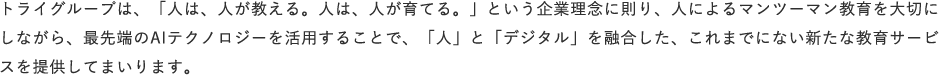 トライグループは、「人は、人が教える。人は、人が育てる。」という企業理念に則り、人によるマンツーマン教育を大切にしながら、最先端のAIテクノロジーを活用することで、「人」と「デジタル」を融合した、これまでにない新たな教育サービスを提供してまいります。