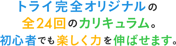 トライ完全オリジナルの全24回のカリキュラム。初心者でも楽しく力を伸ばせます。