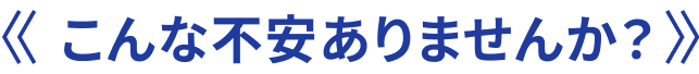 こんな不安ありませんか？