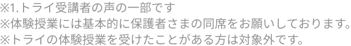 ※1.トライ受講者の声の一部です ※体験授業には基本的に保護者さまの同席をお願いしております。 ※トライの体験授業を受けたことがある方は対象外です。