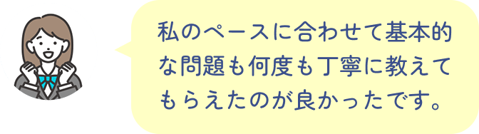 私のペースに合わせて基本的な問題も何度も丁寧に教えてもらえたのが良かったです。